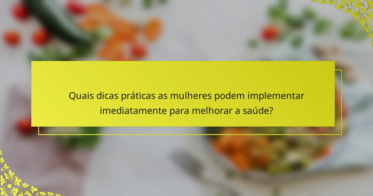 Quais dicas práticas as mulheres podem implementar imediatamente para melhorar a saúde?