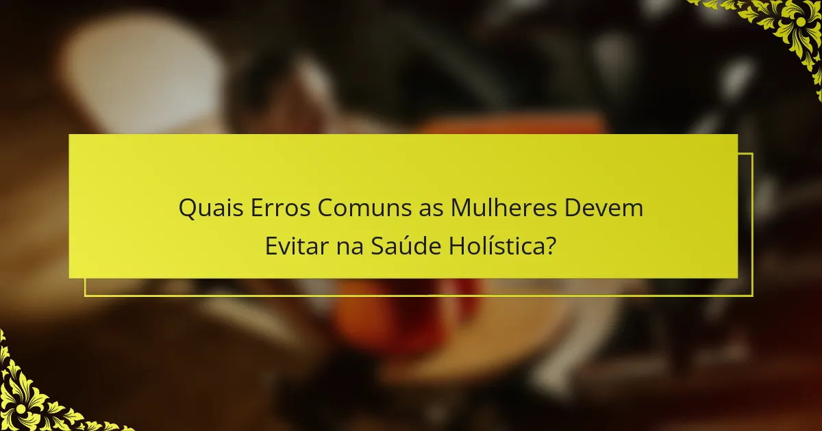 Quais Erros Comuns as Mulheres Devem Evitar na Saúde Holística?