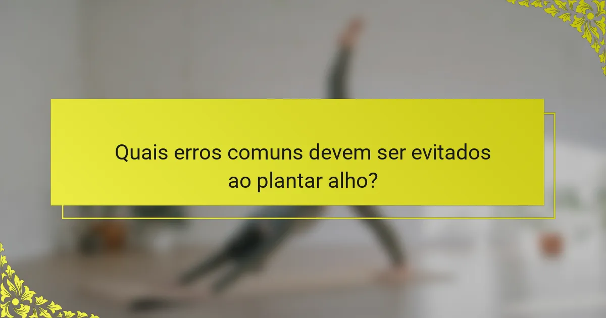 Quais erros comuns devem ser evitados ao plantar alho?