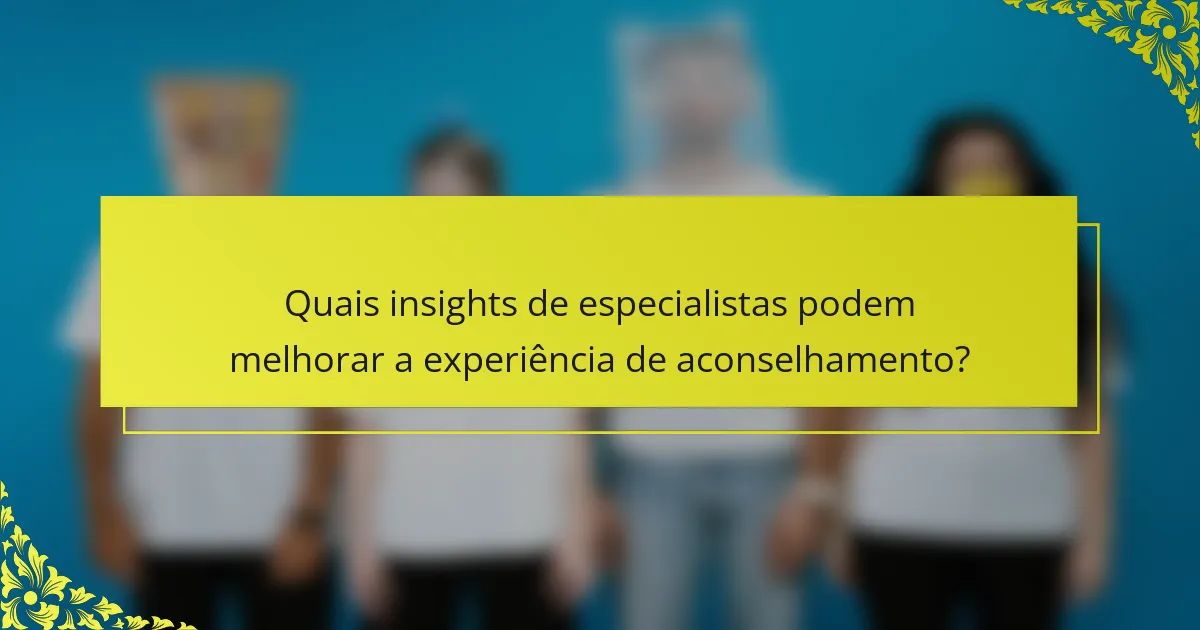 Quais insights de especialistas podem melhorar a experiência de aconselhamento?