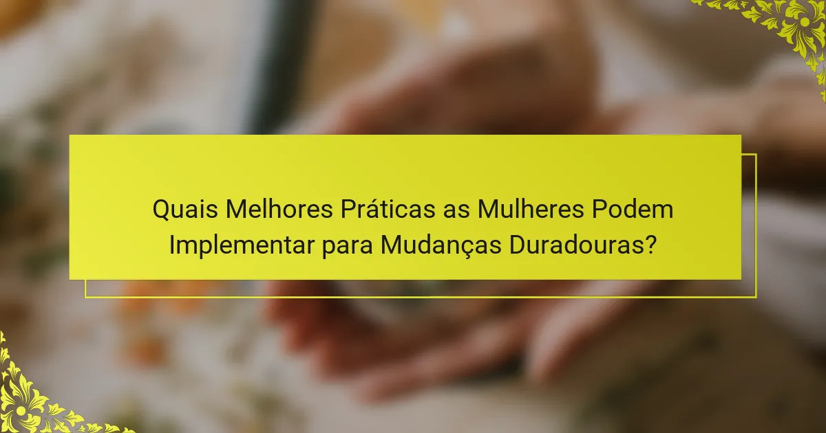 Quais Melhores Práticas as Mulheres Podem Implementar para Mudanças Duradouras?