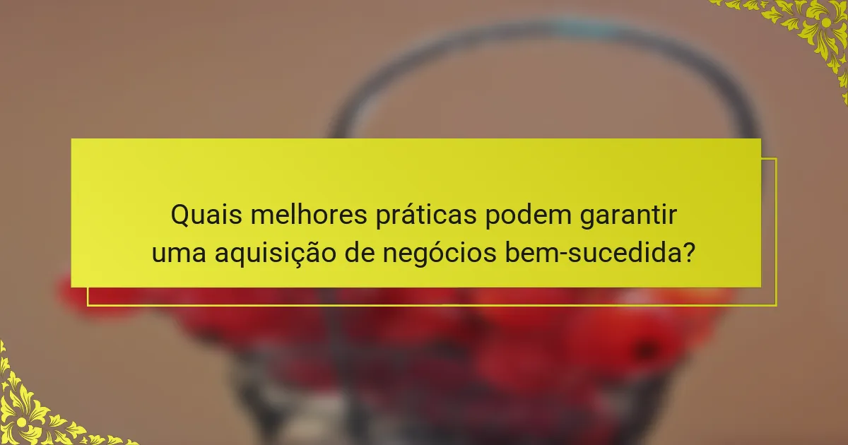 Quais melhores práticas podem garantir uma aquisição de negócios bem-sucedida?