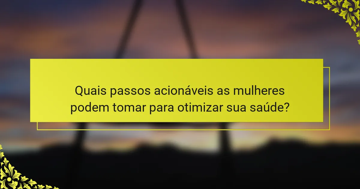 Quais passos acionáveis as mulheres podem tomar para otimizar sua saúde?
