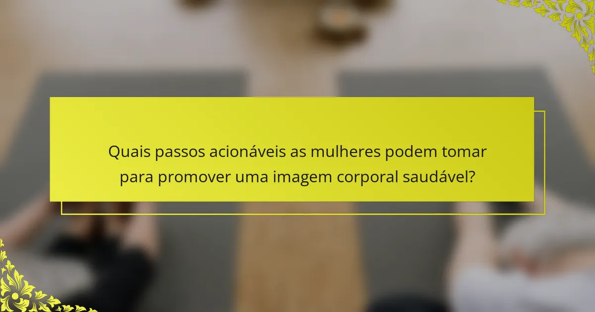 Quais passos acionáveis as mulheres podem tomar para promover uma imagem corporal saudável?