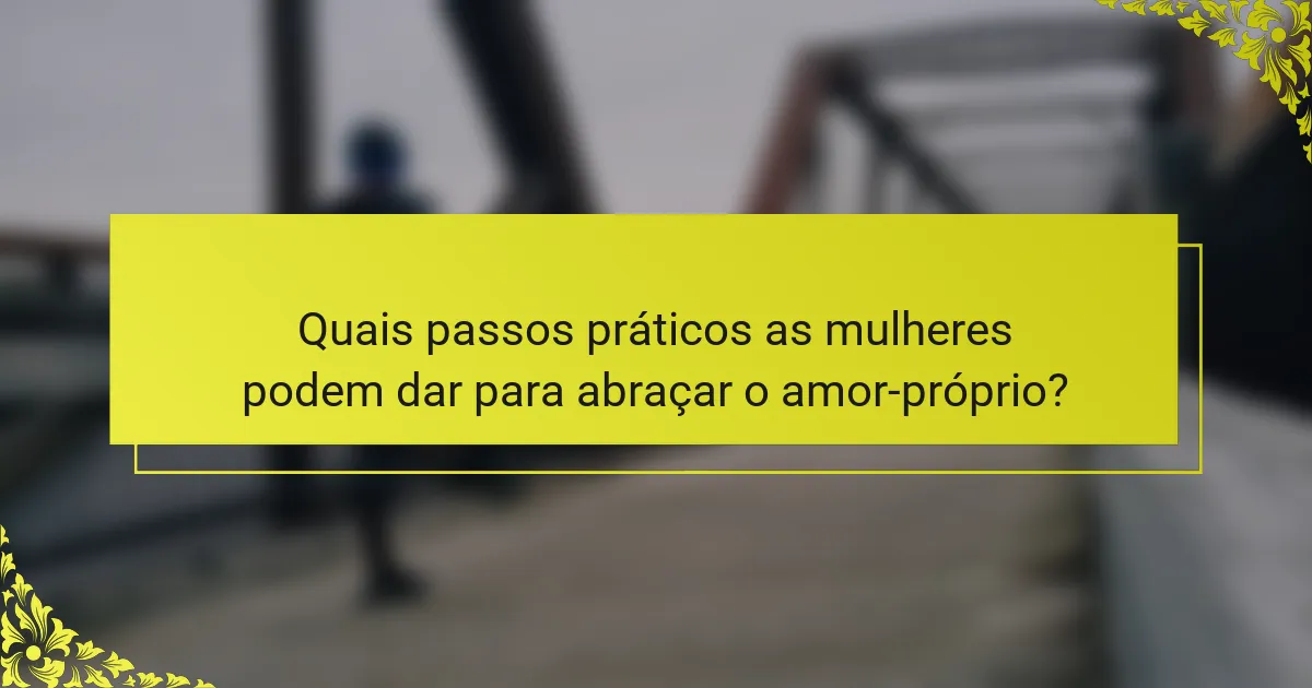 Quais passos práticos as mulheres podem dar para abraçar o amor-próprio?