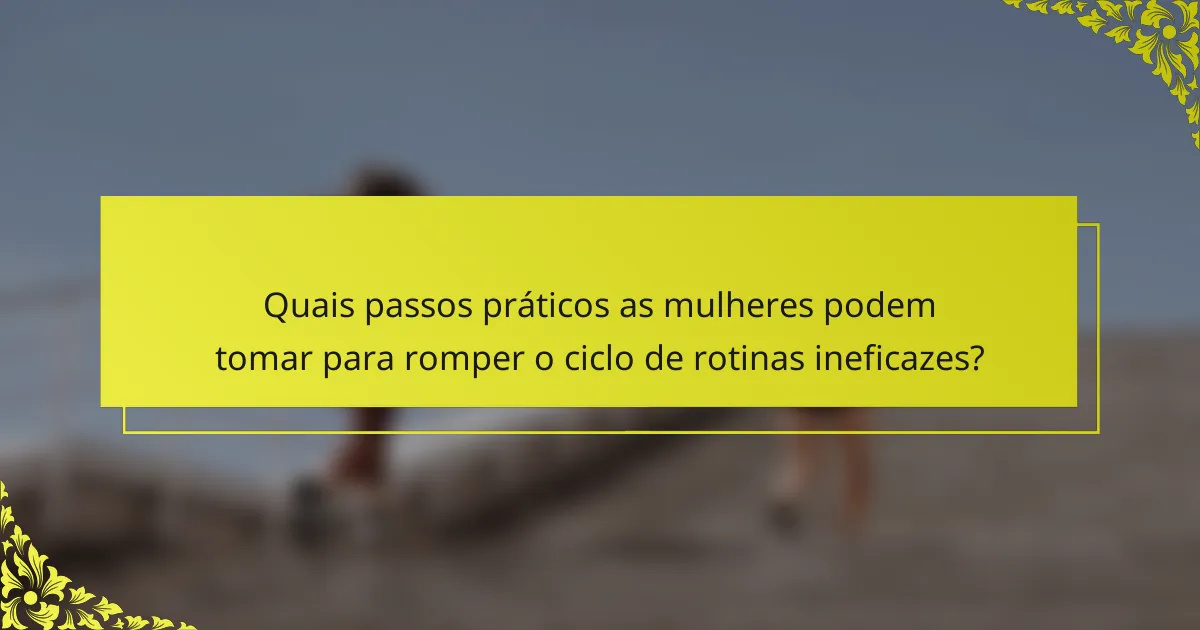 Quais passos práticos as mulheres podem tomar para romper o ciclo de rotinas ineficazes?