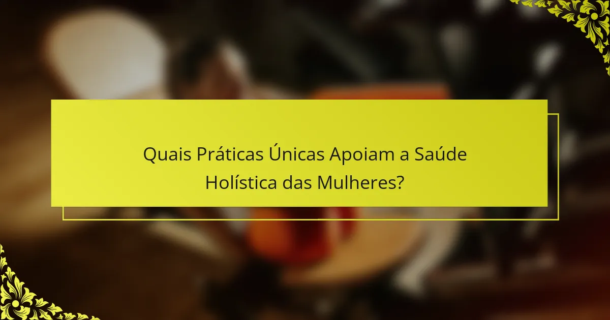 Quais Práticas Únicas Apoiam a Saúde Holística das Mulheres?