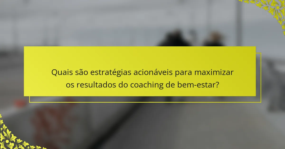 Quais são estratégias acionáveis para maximizar os resultados do coaching de bem-estar?